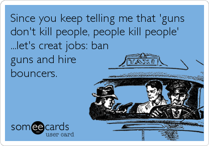Since you keep telling me that 'guns
don't kill people, people kill people'
...let's creat jobs: ban
guns and hire
bouncers.