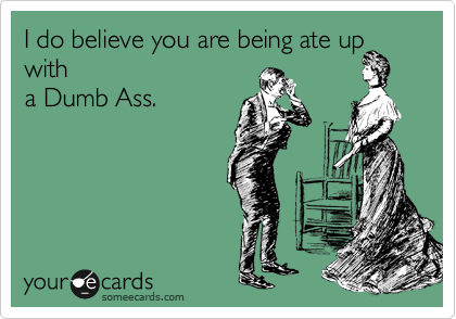 I do believe you are being ate up
with
a Dumb Ass.