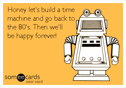 Honey let's build a time
machine and go back to
the 80's. Then we'll
be happy forever!