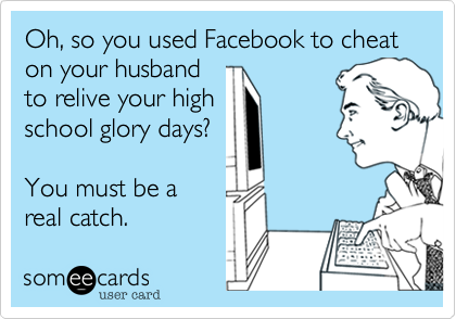 Oh, so you used Facebook to cheat on your husband
to relive your high
school glory days?  

You must be a
real catch.