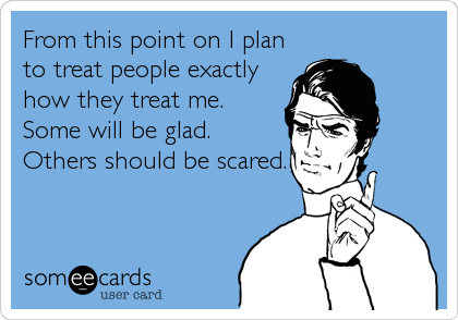 From this point on I plan
to treat people exactly
how they treat me.
Some will be glad.
Others should be scared.