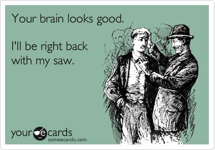 Your brain looks good.

I'll be right back
with my saw. 
