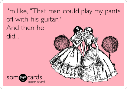 I'm like, "That man could play my pants
off with his guitar."
And then he
did...