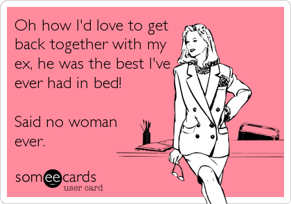 Oh how I'd love to get
back together with my
ex, he was the best I've
ever had in bed!

Said no woman
ever.