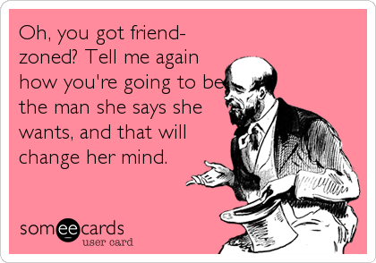 Oh, you got friend-
zoned? Tell me again
how you're going to be
the man she says she
wants, and that will
change her mind.