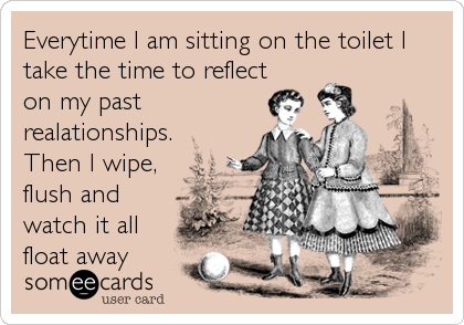 Everytime I am sitting on the toilet I
take the time to reflect
on my past
realationships.
Then I wipe,
flush and
watch it all
float away