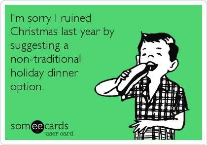 I'm sorry I ruined
Christmas last year by
suggesting a
non-traditional
holiday dinner
option.