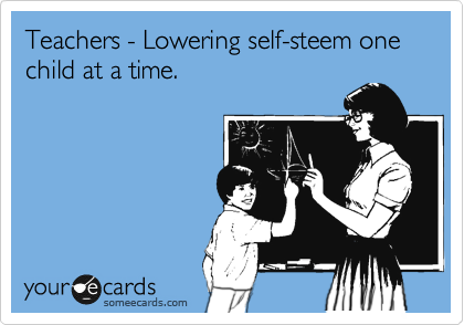 Teachers - Lowering self-steem one child at a time. 