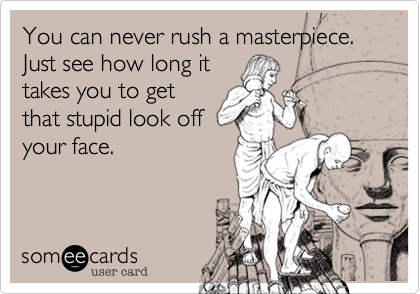 You can never rush a masterpiece. 
Just see how long it
takes you to get
that stupid look off
your face.
