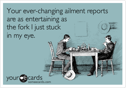 Your ever-changing ailment reports are as entertaining as
the fork I just stuck
in my eye.