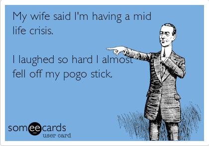 My wife said I'm having a mid
life crisis.

I laughed so hard I almost
fell off my pogo stick.