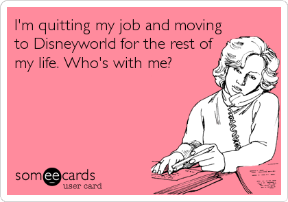 I'm quitting my job and moving
to Disneyworld for the rest of
my life. Who's with me?