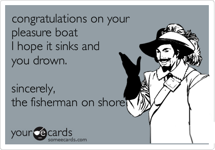 congratulations on your 
pleasure boat
I hope it sinks and 
you drown.

sincerely,
the fisherman on shore