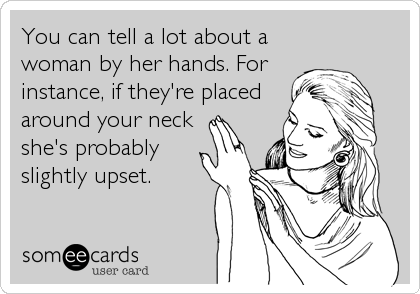 You can tell a lot about a
woman by her hands. For
instance, if they're placed
around your neck
she's probably
slightly upset.