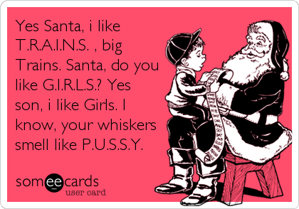 Yes Santa, i like
T.R.A.I.N.S. , big
Trains. Santa, do you
like G.I.R.L.S.? Yes
son, i like Girls. I
know, your whiskers 
smell like P.U.S.S.Y.