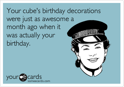 Your cube's birthday decorations were just as awesome a
month ago when it
was actually your
birthday.