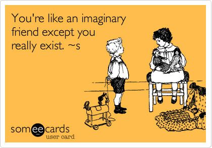 You're like an imaginary
friend except you 
really exist. ~s