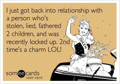 I just got back into relationship with a person who's 
stolen%2C lied%2C fathered
2 children%2C and was
recently locked up. 2nd
time's a charm LOL! 