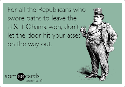 For all the Republicans who 
swore oaths to leave the
U.S. if Obama won, don't
let the door hit your asses
on the way out.
 