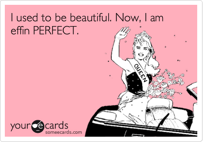 I used to be beautiful. Now, I am effin PERFECT.
