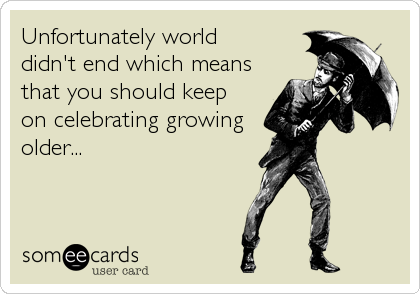 Unfortunately world 
didn't end which means
that you should keep 
on celebrating growing
older...