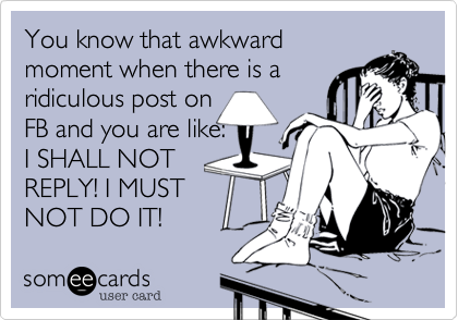 You know that awkward
moment when there is a
ridiculous post on 
FB and you are like:  
I SHALL NOT
REPLY! I MUST
NOT DO IT!