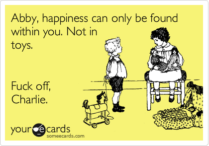 Abby, happiness can only be found within you. Not in
toys.


Fuck off,
Charlie.