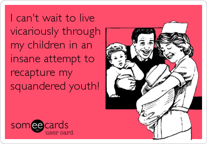 I can't wait to live
vicariously through
my children in an
insane attempt to
recapture my
squandered youth!