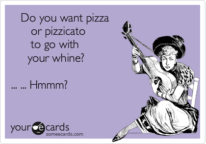    Do you want pizza
      or pizzicato
      to go with
     your whine? 

... ... Hmmm?