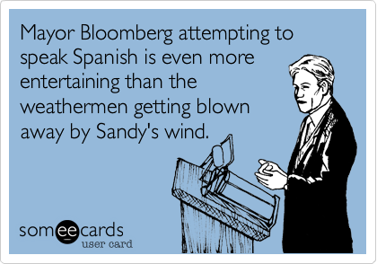 Mayor Bloomberg attempting to speak Spanish is even more
entertaining than the
weathermen getting blown
away by Sandy's wind.