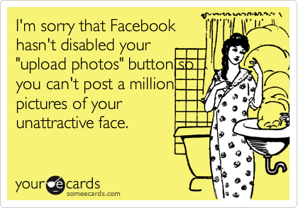 I'm sorry that Facebook
hasn't disabled your
"upload photos" button so
you can't post a million
pictures of your
unattractive face.