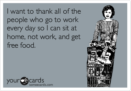 I want to thank all of the
people who go to work 
every day so I can sit at
home, not work, and get 
free food.
