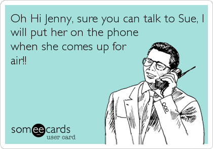 Oh Hi Jenny, sure you can talk to Sue, I
will put her on the phone
when she comes up for
air!!