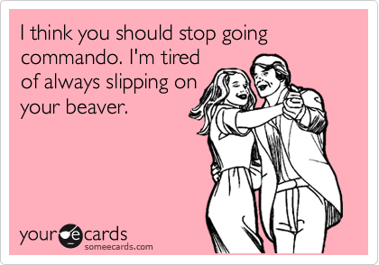 I think you should stop going  commando. I'm tired 
of always slipping on
your beaver.