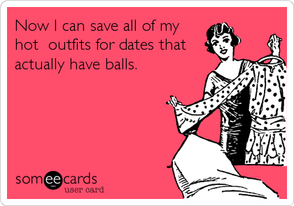 Now I can save all of my
hot  outfits for dates that
actually have balls.