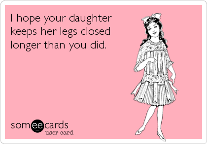 I hope your daughter
keeps her legs closed
longer than you did.