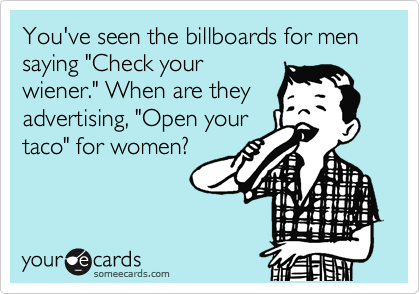 You've seen the billboards for men saying "Check your
wiener." When are they
advertising, "Open your
taco" for women? 