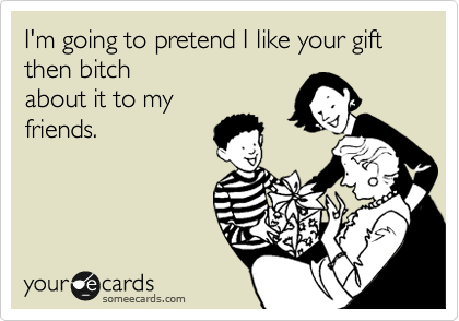 I'm going to pretend I like your shitty gift then bitch
about it to my
friends. 