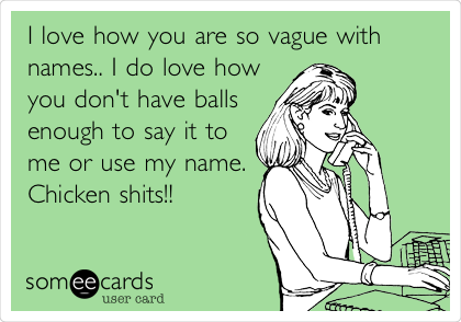 I love how you are so vague with
names.. I do love how
you don't have balls
enough to say it to
me or use my name.
Chicken shits!!