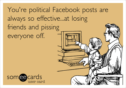 You're political Facebook posts are
always so effective...at losing
friends and pissing 
everyone off.
