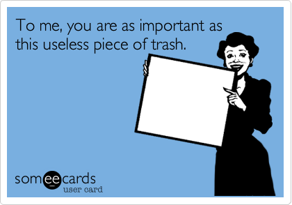 To me, you are as important as
this useless piece of trash.

