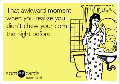 That awkward moment
when you realize you
didn't chew your corn
the night before.
