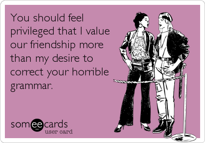 You should feel
privileged that I value
our friendship more
than my desire to
correct your horrible
grammar.