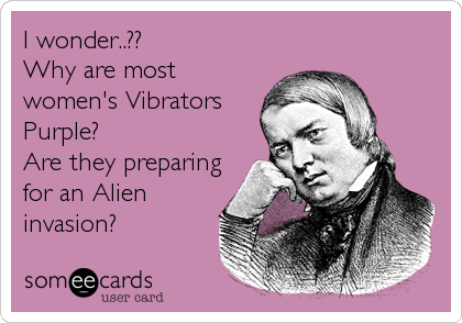 I wonder..??
Why are most
women's Vibrators
Purple?
Are they preparing
for an Alien
invasion?