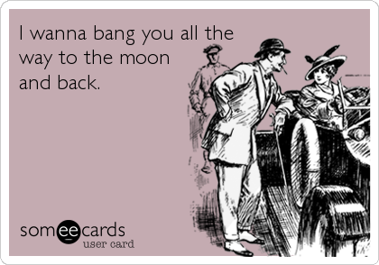 I wanna bang you all the
way to the moon
and back.