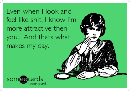 Even when I look and
feel like shit, I know I'm
more attractive then
you... And thats what
makes my day.