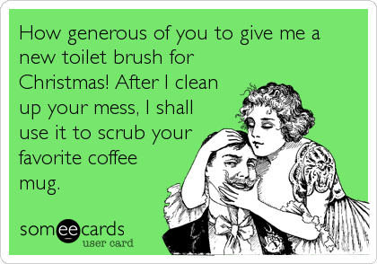 How generous of you to give me a
new toilet brush for
Christmas! After I clean
up your mess, I shall
use it to scrub your
favorite coffee
mug.