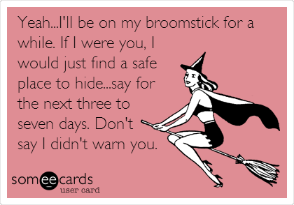 Yeah...I'll be on my broomstick for a
while. If I were you, I
would just find a safe
place to hide...say for
the next three to
seven days. Don't
say I didn't warn you. 

