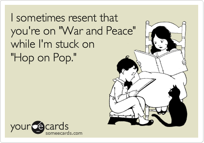 I sometime resent that
you're on "War and Peace"
while I'm stuck on 
"Hop on Pop."
