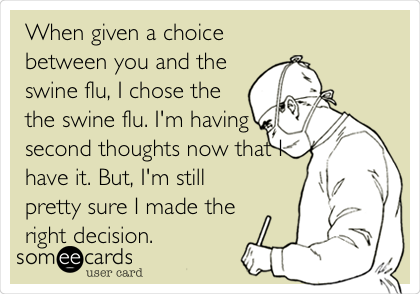 When given a choice
between you and the
swine flu, I chose the
the swine flu. I'm having
second thoughts now that I
have it. But, I'm still
pretty sure I made the
right decision.